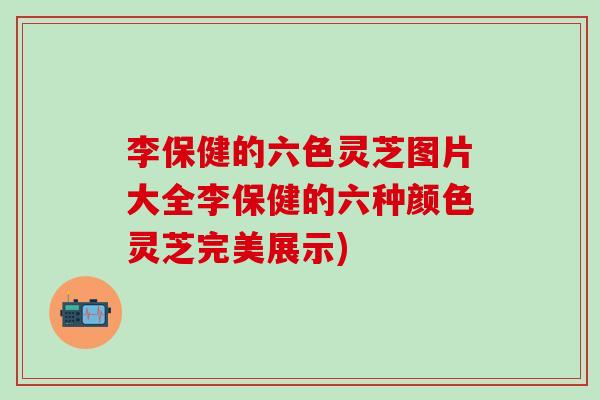 李保健的六色灵芝图片大全李保健的六种颜色灵芝完美展示)