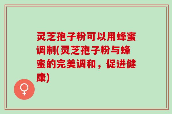 灵芝孢子粉可以用蜂蜜调制(灵芝孢子粉与蜂蜜的完美调和，促进健康)