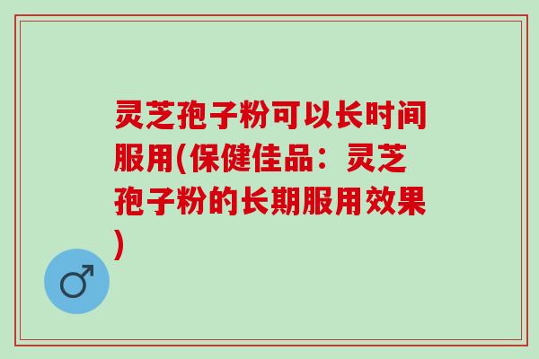 灵芝孢子粉可以长时间服用(保健佳品：灵芝孢子粉的长期服用效果)