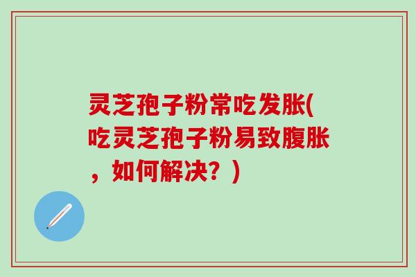 灵芝孢子粉常吃发胀(吃灵芝孢子粉易致腹胀，如何解决？)