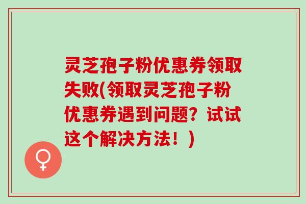 灵芝孢子粉优惠券领取失败(领取灵芝孢子粉优惠券遇到问题？试试这个解决方法！)