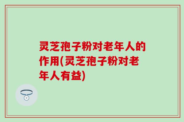 灵芝孢子粉对老年人的作用(灵芝孢子粉对老年人有益)