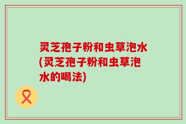 灵芝孢子粉和虫草泡水(灵芝孢子粉和虫草泡水的喝法)