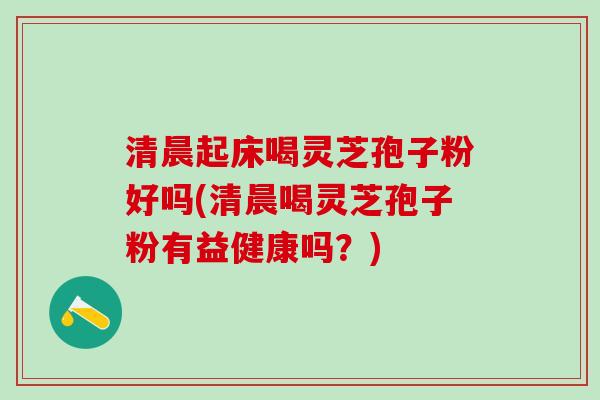 清晨起床喝灵芝孢子粉好吗(清晨喝灵芝孢子粉有益健康吗？)