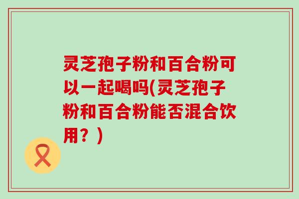 灵芝孢子粉和百合粉可以一起喝吗(灵芝孢子粉和百合粉能否混合饮用？)