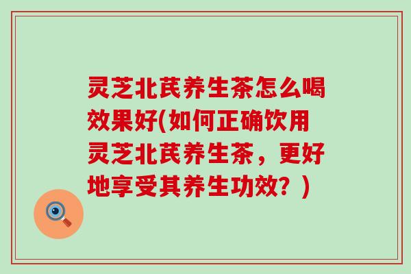 灵芝北芪养生茶怎么喝效果好(如何正确饮用灵芝北芪养生茶，更好地享受其养生功效？)