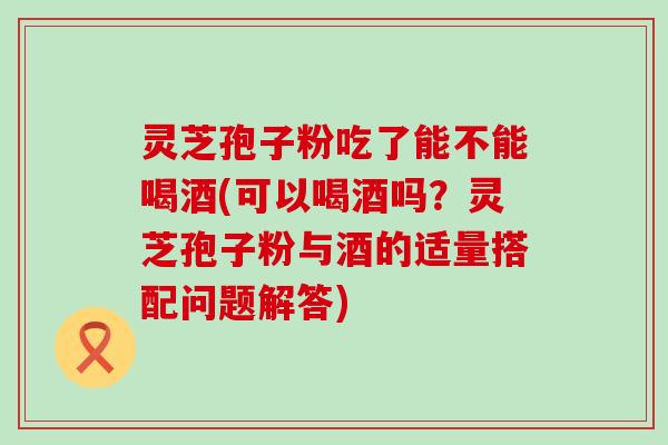 灵芝孢子粉吃了能不能喝酒(可以喝酒吗？灵芝孢子粉与酒的适量搭配问题解答)