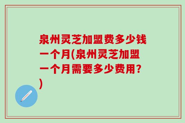 泉州灵芝加盟费多少钱一个月(泉州灵芝加盟一个月需要多少费用？)