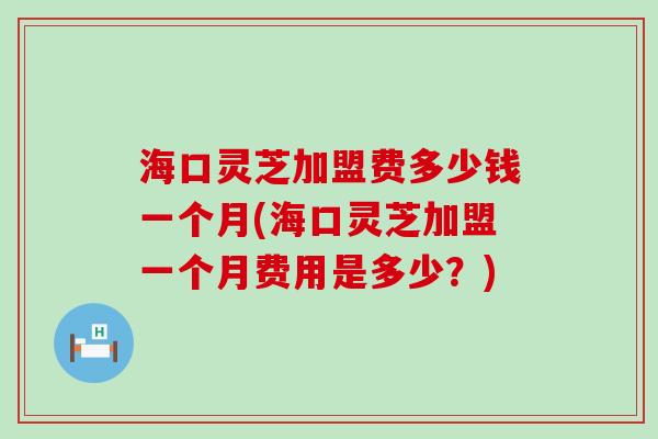 海口灵芝加盟费多少钱一个月(海口灵芝加盟一个月费用是多少？)
