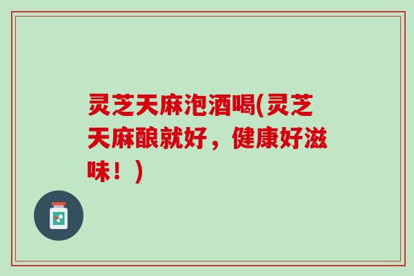 灵芝天麻泡酒喝(灵芝天麻酿就好，健康好滋味！)