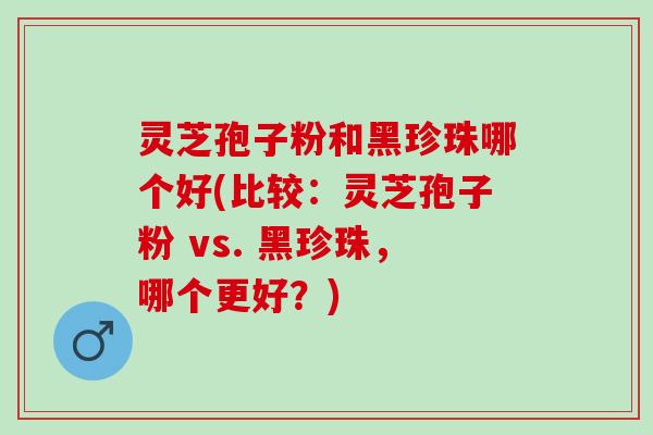 灵芝孢子粉和黑珍珠哪个好(比较：灵芝孢子粉 vs. 黑珍珠，哪个更好？)