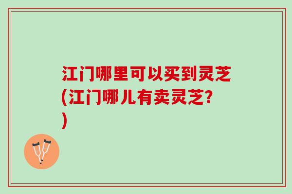 江门哪里可以买到灵芝(江门哪儿有卖灵芝？)