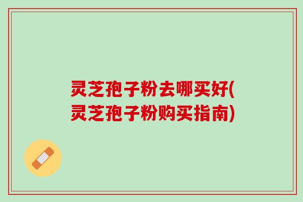 灵芝孢子粉去哪买好(灵芝孢子粉购买指南)