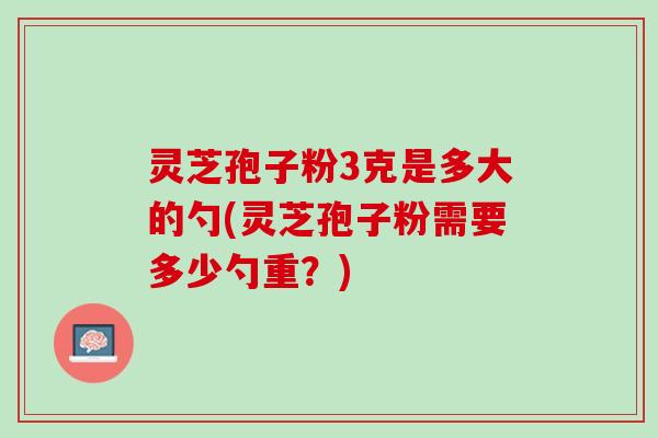 灵芝孢子粉3克是多大的勺(灵芝孢子粉需要多少勺重？)