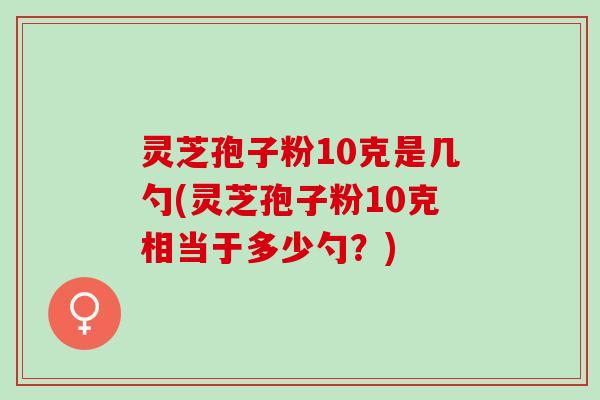 灵芝孢子粉10克是几勺(灵芝孢子粉10克相当于多少勺？)