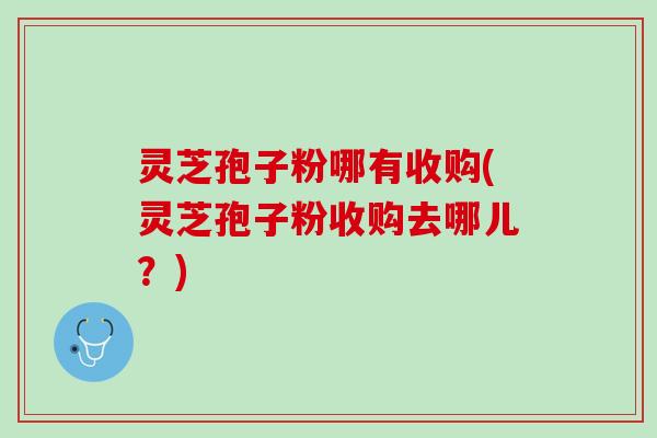 灵芝孢子粉哪有收购(灵芝孢子粉收购去哪儿?) 灵芝孢子粉哪有收购(灵芝孢子粉收购去哪儿?)