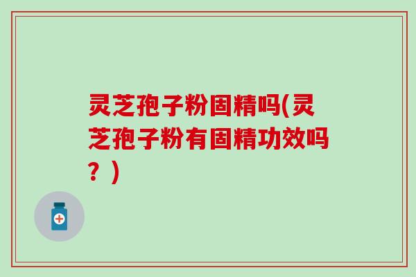 灵芝孢子粉固精吗(灵芝孢子粉有固精功效吗？)