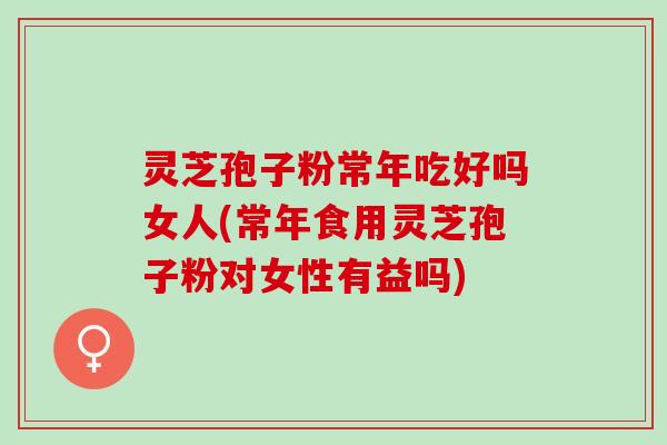 灵芝孢子粉常年吃好吗女人(常年食用灵芝孢子粉对女性有益吗)