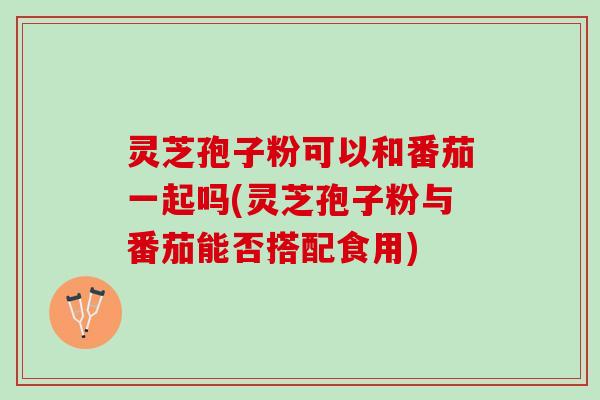 灵芝孢子粉可以和番茄一起吗(灵芝孢子粉与番茄能否搭配食用)