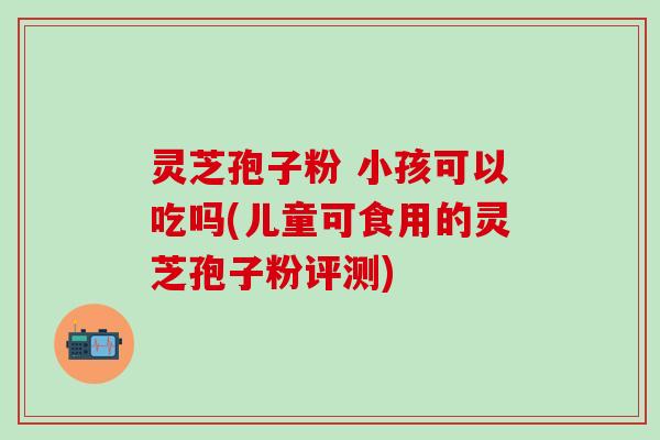 灵芝孢子粉 小孩可以吃吗(儿童可食用的灵芝孢子粉评测)