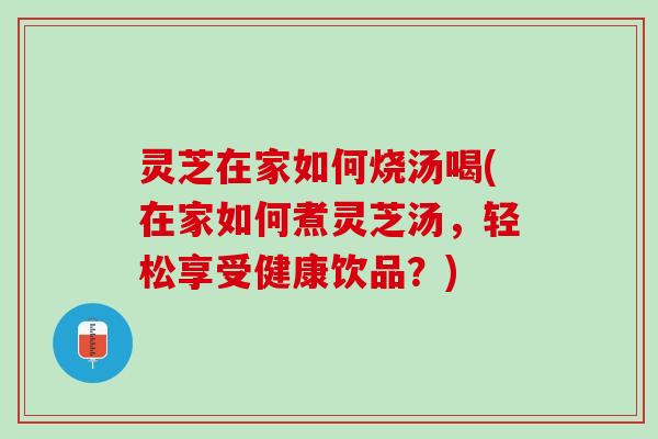 灵芝在家如何烧汤喝(在家如何煮灵芝汤，轻松享受健康饮品？)