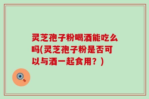 灵芝孢子粉喝酒能吃么吗(灵芝孢子粉是否可以与酒一起食用?) 灵芝孢子粉喝酒能吃么吗(灵芝孢子粉是否可以与酒一起食用?)