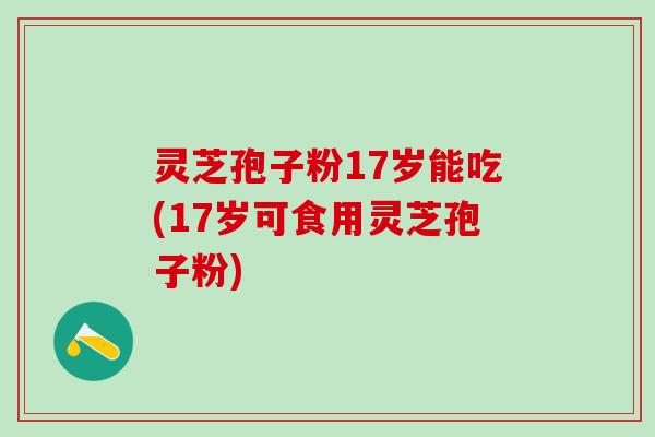 灵芝孢子粉17岁能吃(17岁可食用灵芝孢子粉)