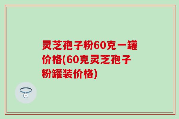 灵芝孢子粉60克一罐价格(60克灵芝孢子粉罐装价格)