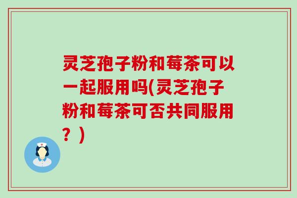灵芝孢子粉和莓茶可以一起服用吗(灵芝孢子粉和莓茶可否共同服用？)