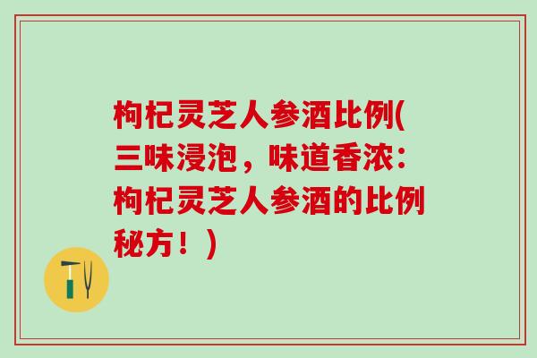 枸杞灵芝人参酒比例(三味浸泡,味道香浓:枸杞灵芝人参酒的比例秘方!) 枸杞灵芝人参酒比例(三味浸泡,味道香浓:枸杞灵芝人参酒的比例秘方!)
