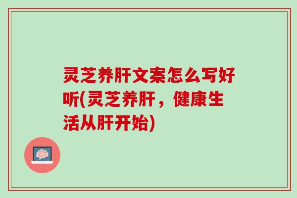 灵芝养肝文案怎么写好听(灵芝养肝，健康生活从肝开始)