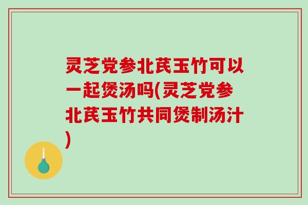 灵芝党参北芪玉竹可以一起煲汤吗(灵芝党参北芪玉竹共同煲制汤汁)