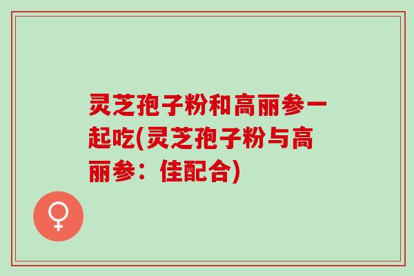 灵芝孢子粉和高丽参一起吃(灵芝孢子粉与高丽参：佳配合)