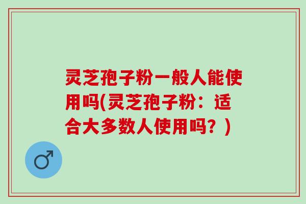 灵芝孢子粉一般人能使用吗(灵芝孢子粉：适合大多数人使用吗？)