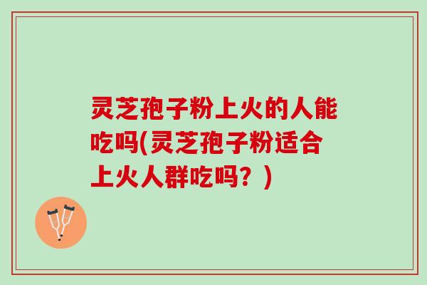 灵芝孢子粉上火的人能吃吗(灵芝孢子粉适合上火人群吃吗？)