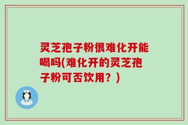 灵芝孢子粉很难化开能喝吗(难化开的灵芝孢子粉可否饮用？)
