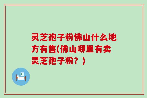 灵芝孢子粉佛山什么地方有售(佛山哪里有卖灵芝孢子粉？)