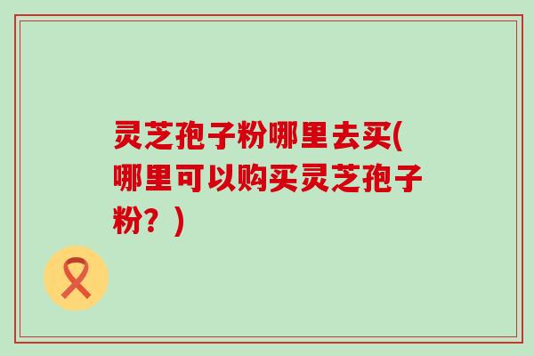 灵芝孢子粉哪里去买(哪里可以购买灵芝孢子粉？)
