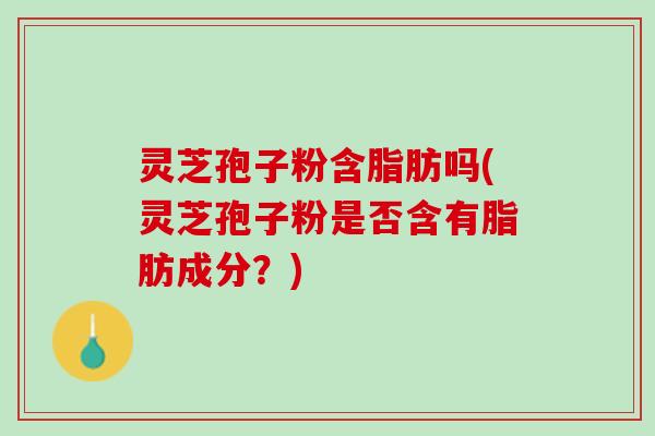 灵芝孢子粉含脂肪吗(灵芝孢子粉是否含有脂肪成分？)