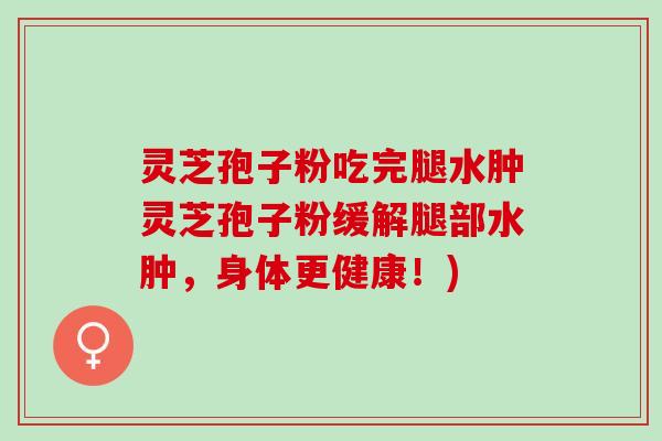 灵芝孢子粉吃完腿水肿灵芝孢子粉缓解腿部水肿，身体更健康！)