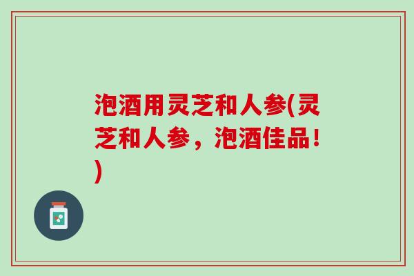 泡酒用灵芝和人参(灵芝和人参，泡酒佳品！)