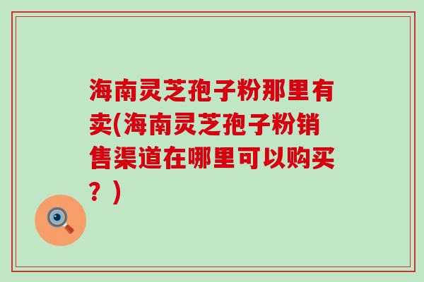 海南灵芝孢子粉那里有卖(海南灵芝孢子粉销售渠道在哪里可以购买？)