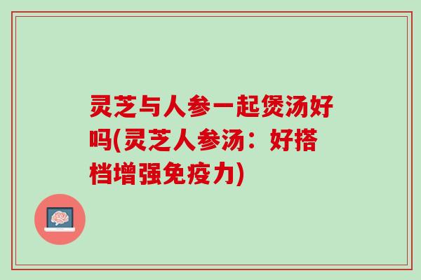 灵芝与人参一起煲汤好吗(灵芝人参汤：好搭档增强免疫力)