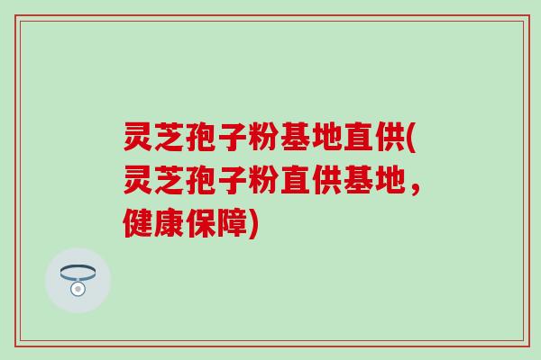 灵芝孢子粉基地直供(灵芝孢子粉直供基地，健康保障)