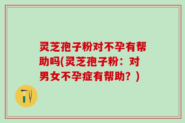 灵芝孢子粉对不孕有帮助吗(灵芝孢子粉：对男女不孕症有帮助？)