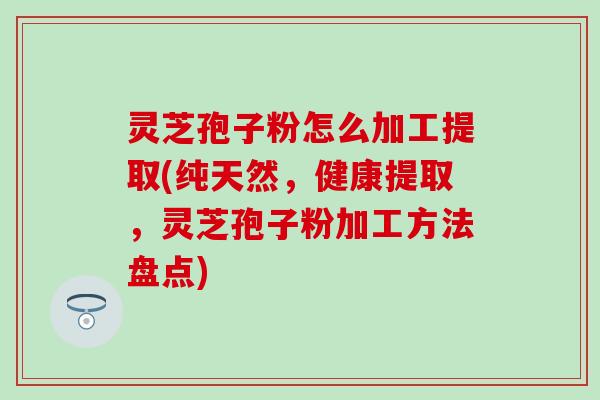 灵芝孢子粉怎么加工提取(纯天然，健康提取，灵芝孢子粉加工方法盘点)