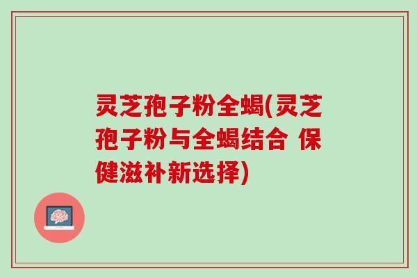 灵芝孢子粉全蝎(灵芝孢子粉与全蝎结合 保健滋补新选择)