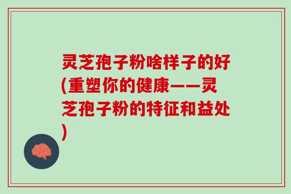 灵芝孢子粉啥样子的好(重塑你的健康——灵芝孢子粉的特征和益处)
