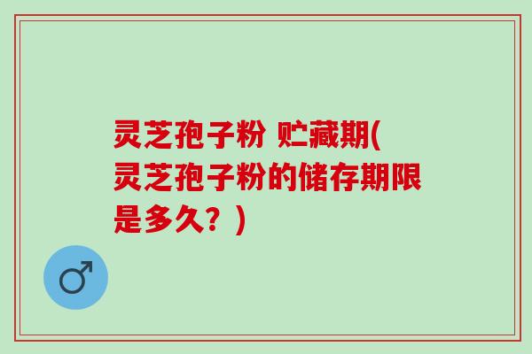 灵芝孢子粉 贮藏期(灵芝孢子粉的储存期限是多久？)