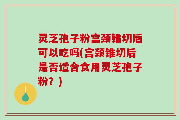 灵芝孢子粉宫颈锥切后可以吃吗(宫颈锥切后是否适合食用灵芝孢子粉？)
